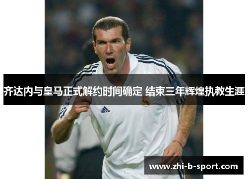 齐达内与皇马正式解约时间确定 结束三年辉煌执教生涯 齐达内与皇马正式解约时间确定 结束三年辉煌执教生涯