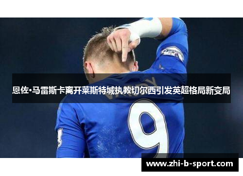 恩佐·马雷斯卡离开莱斯特城执教切尔西引发英超格局新变局 恩佐·马雷斯卡离开莱斯特城执教切尔西引发英超格局新变局