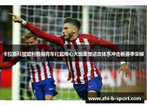 卡拉斯科加盟利雅得青年扛起核心大旗重塑进攻体系冲击新赛季荣耀 卡拉斯科加盟利雅得青年扛起核心大旗重塑进攻体系冲击新赛季荣耀