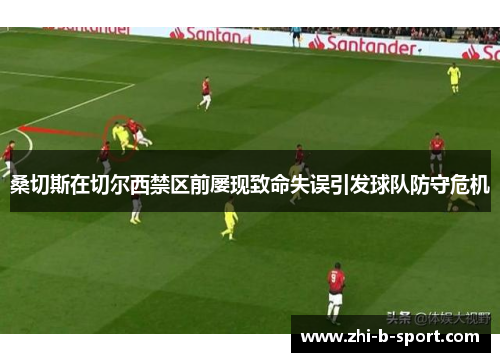 桑切斯在切尔西禁区前屡现致命失误引发球队防守危机 桑切斯在切尔西禁区前屡现致命失误引发球队防守危机
