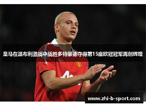 皇马在温布利激战中战胜多特蒙德夺得第15座欧冠冠军再创辉煌 皇马在温布利激战中战胜多特蒙德夺得第15座欧冠冠军再创辉煌