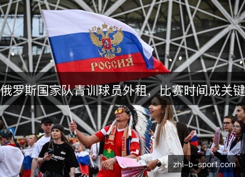俄罗斯国家队青训球员外租,比赛时间成关键 俄罗斯国家队青训球员外租,比赛时间成关键