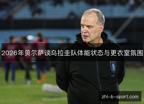 2026年贝尔萨谈乌拉圭队体能状态与更衣室氛围